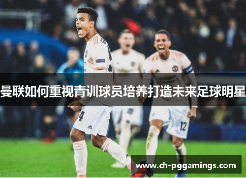 曼联如何重视青训球员培养打造未来足球明星