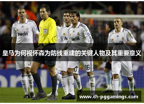 皇马为何视怀森为防线重建的关键人物及其重要意义