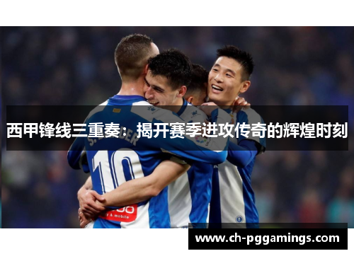 西甲锋线三重奏：揭开赛季进攻传奇的辉煌时刻