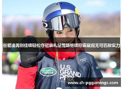 谷爱凌再创佳绩轻松夺冠崇礼站雪场继续称霸展现无可匹敌实力