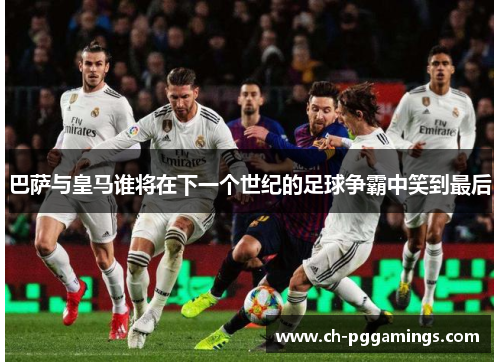 巴萨与皇马谁将在下一个世纪的足球争霸中笑到最后