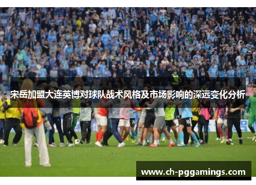 宋岳加盟大连英博对球队战术风格及市场影响的深远变化分析