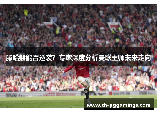 滕哈赫能否逆袭？专家深度分析曼联主帅未来走向