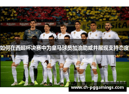 如何在西超杯决赛中为皇马球员加油助威并展现支持态度