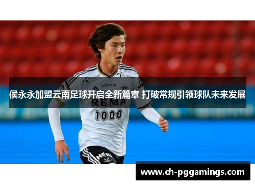 侯永永加盟云南足球开启全新篇章 打破常规引领球队未来发展 侯永永加盟云南足球开启全新篇章 打破常规引领球队未来发展