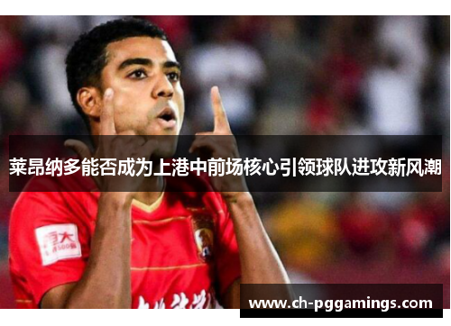 莱昂纳多能否成为上港中前场核心引领球队进攻新风潮