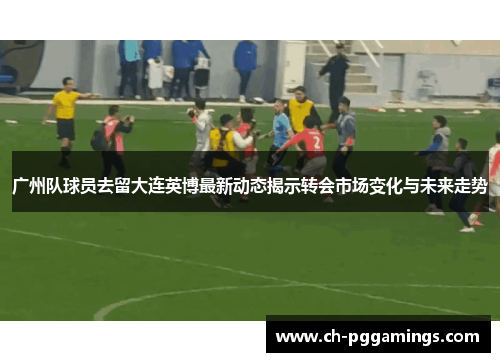广州队球员去留大连英博最新动态揭示转会市场变化与未来走势