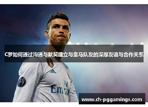 C罗如何通过沟通与默契建立与皇马队友的深厚友谊与合作关系