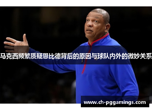 马克西频繁质疑恩比德背后的原因与球队内外的微妙关系