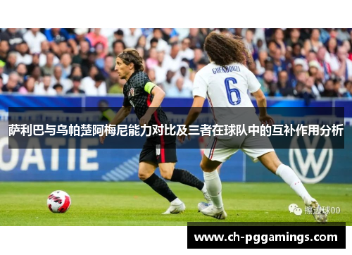 萨利巴与乌帕楚阿梅尼能力对比及三者在球队中的互补作用分析 萨利巴与乌帕楚阿梅尼能力对比及三者在球队中的互补作用分析