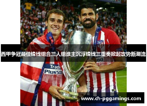 西甲争冠最佳锋线组合三人组谁主沉浮锋线三重奏掀起攻势新潮流