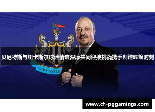贝尼特斯与纽卡斯尔球迷情谊深厚共同迎接挑战携手创造辉煌时刻 贝尼特斯与纽卡斯尔球迷情谊深厚共同迎接挑战携手创造辉煌时刻