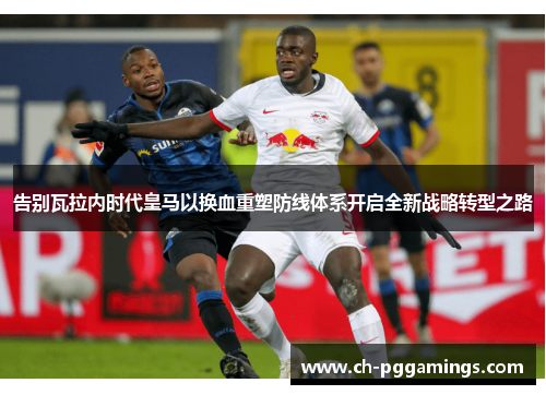 告别瓦拉内时代皇马以换血重塑防线体系开启全新战略转型之路