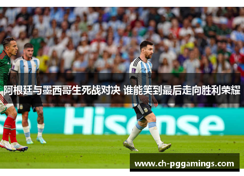 阿根廷与墨西哥生死战对决 谁能笑到最后走向胜利荣耀